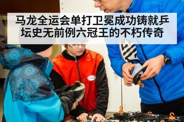 马龙全运会单打卫冕成功铸就乒坛史无前例六冠王的不朽传奇